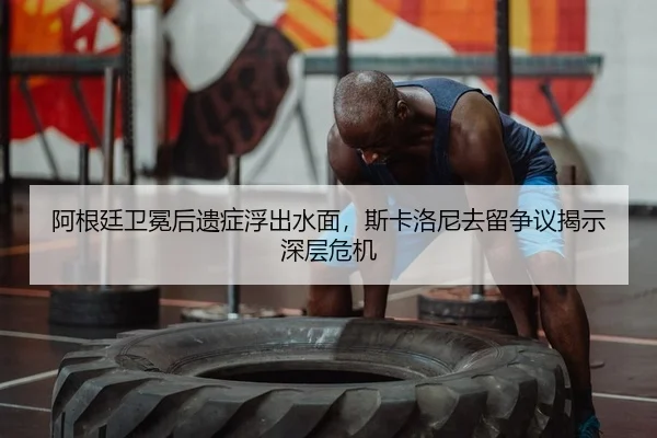 阿根廷卫冕后遗症浮出水面，斯卡洛尼去留争议揭示深层危机