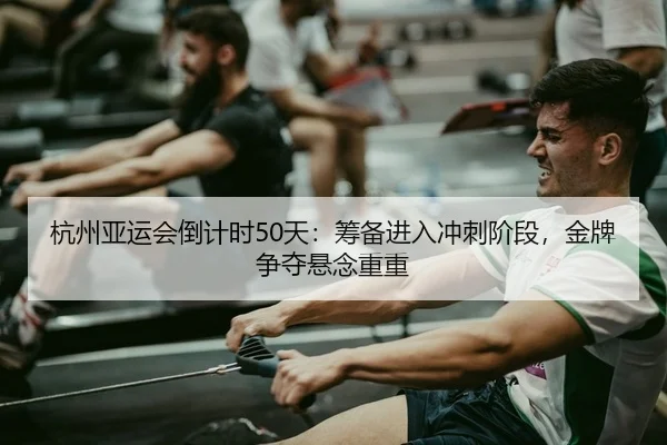 杭州亚运会倒计时50天：筹备进入冲刺阶段，金牌争夺悬念重重